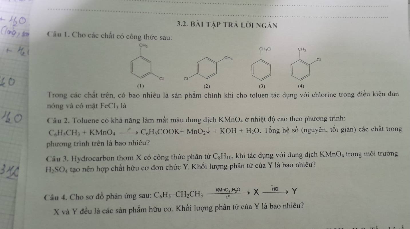 bài tập trả lời ngán
Câu L. Cho các chất có công thức sau:
CH_3
Cl
(4)
Trong các chất trên, có bao nhiêu là sản phẩm chính khi cho toluen tác dụng với chlorine trong điều kiện đun
nóng vả có mặt FeCl_3 là
Cầu 2. Toluene có khả năng làm mất màu dung dịch 1 KMnO_4 ở nhiệt độ cao theo phương trình:
C_6H_5CH_3+KMnO_4xrightarrow ?C_6H_5COOK+MnO_2downarrow +KOH+H_2O. Tổng hệ số (nguyên, tối giản) các chất trong
phương trình trên là bao nhiêu?
Cầu 3. Hydrocarbon thơm X có công thức phân tử C_8H_10 , khi tác dụng với dung dịch K MnO_4 trong môi trường
H_2SO_4 tao nên hợp chất hữu cơ đơn chức Y. Khối lượng phân tử của Y là bao nhiêu?
Câu 4. Cho sơ đồ phản ứng sau: C_6H_5-CH_2CH_3xrightarrow KMnO_4H_2OXxrightarrow overset Y
X và Y đều là các sản phẩm hữu cơ. Khối lượng phân tử của Y là bao nhiêu?