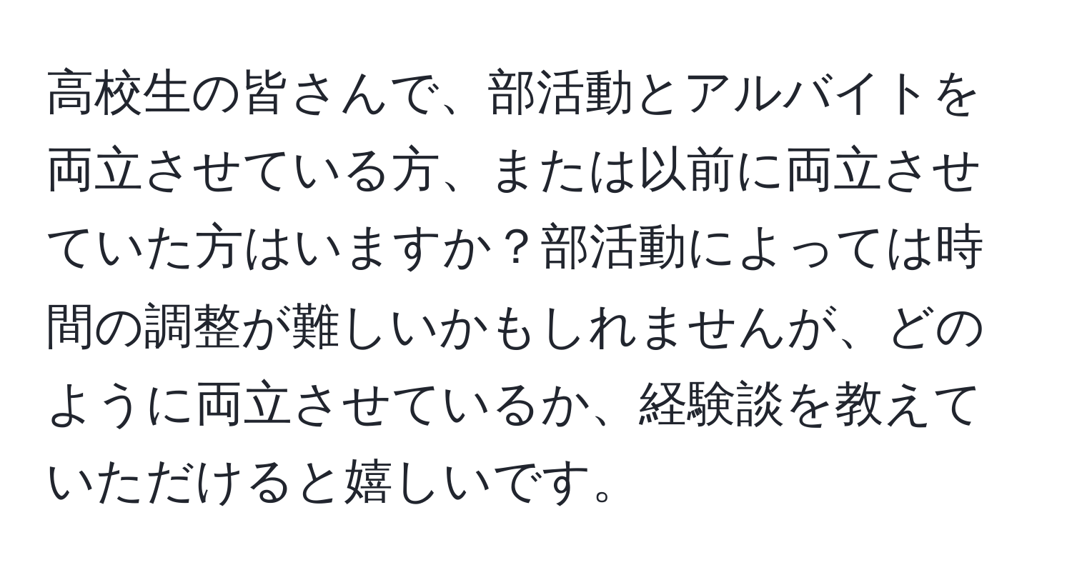 高校生の皆さんで、部活動とアルバイトを両立させている方、または以前に両立させていた方はいますか？部活動によっては時間の調整が難しいかもしれませんが、どのように両立させているか、経験談を教えていただけると嬉しいです。