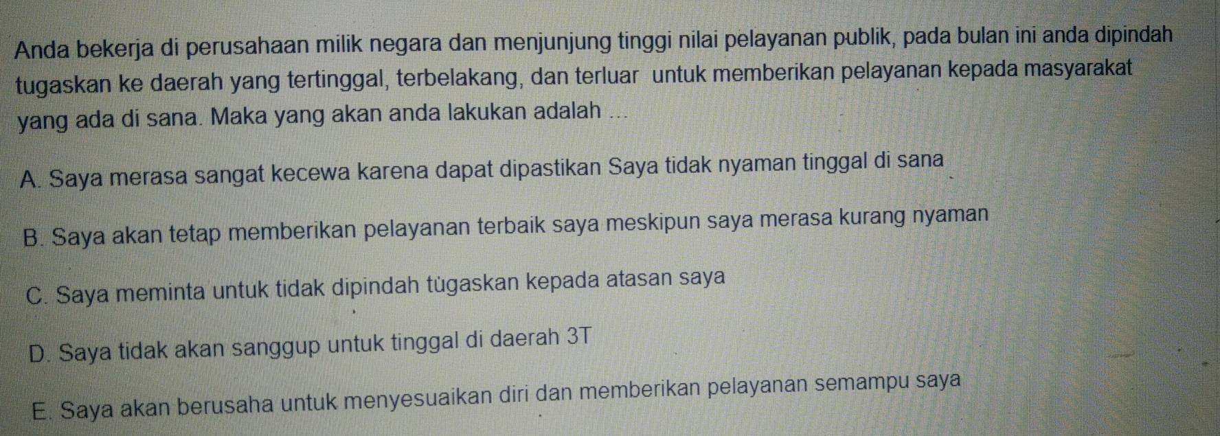 Anda bekerja di perusahaan milik negara dan menjunjung tinggi nilai pelayanan publik, pada bulan ini anda dipindah
tugaskan ke daerah yang tertinggal, terbelakang, dan terluar untuk memberikan pelayanan kepada masyarakat
yang ada di sana. Maka yang akan anda lakukan adalah
A. Saya merasa sangat kecewa karena dapat dipastikan Saya tidak nyaman tinggal di sana
B. Saya akan tetap memberikan pelayanan terbaik saya meskipun saya merasa kurang nyaman
C. Saya meminta untuk tidak dipindah tùgaskan kepada atasan saya
D. Saya tidak akan sanggup untuk tinggal di daerah 3T
E. Saya akan berusaha untuk menyesuaikan diri dan memberikan pelayanan semampu saya