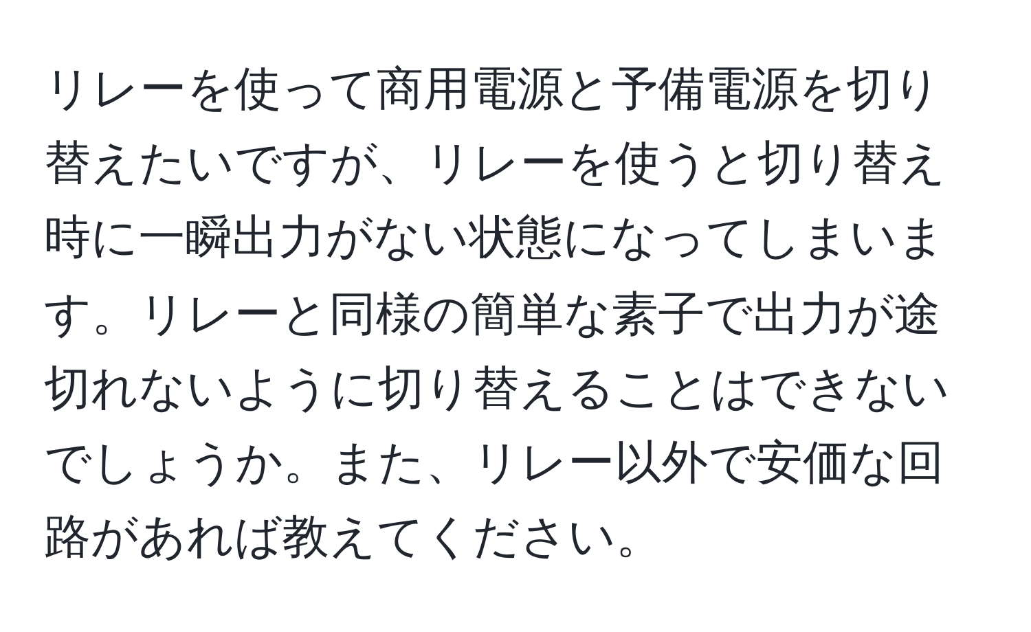 リレーを使って商用電源と予備電源を切り替えたいですが、リレーを使うと切り替え時に一瞬出力がない状態になってしまいます。リレーと同様の簡単な素子で出力が途切れないように切り替えることはできないでしょうか。また、リレー以外で安価な回路があれば教えてください。