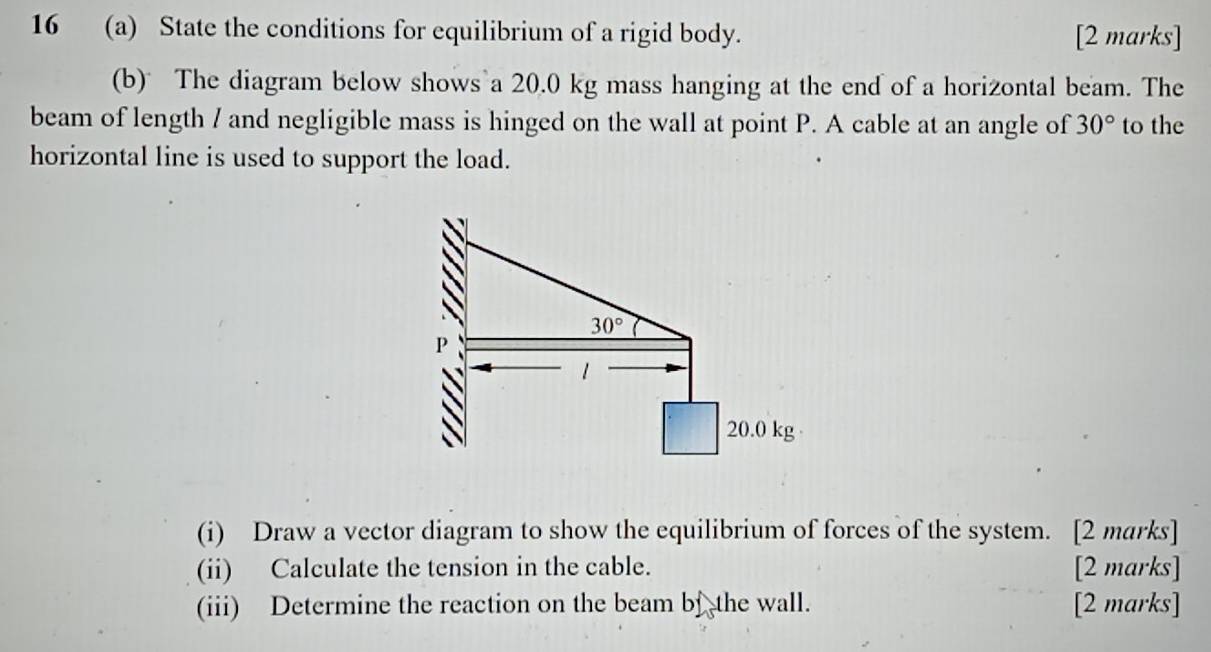 16 (a) State the conditions for equilibrium of a rigid body. [2 marks]
(b) The diagram below shows a 20.0 kg mass hanging at the end of a horizontal beam. The
beam of length / and negligible mass is hinged on the wall at point P. A cable at an angle of 30° to the
horizontal line is used to support the load.
(i) Draw a vector diagram to show the equilibrium of forces of the system. [2 marks]
(ii) Calculate the tension in the cable. [2 marks]
(iii) Determine the reaction on the beam bf the wall. [2 marks]