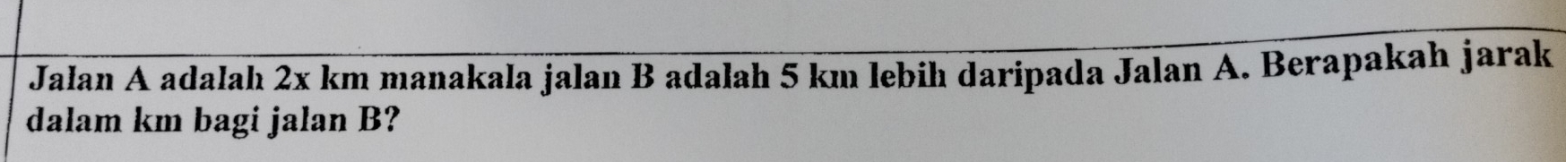 Jalan A adalah 2x km manakala jalan B adalah 5 km lebih daripada Jalan A. Berapakah jarak 
dalam km bagi jalan B?