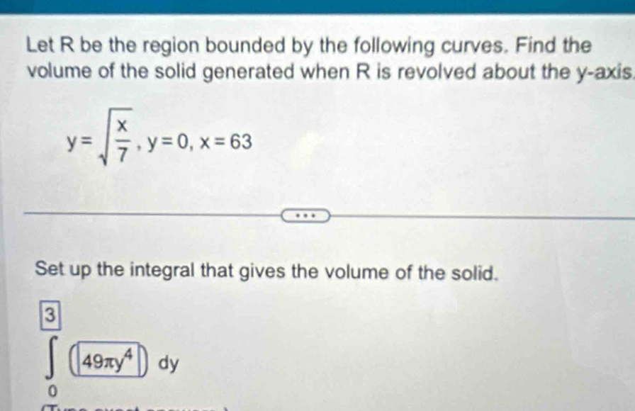 Let R be the region bounded by the following curves. Find the 
volume of the solid generated when R is revolved about the y-axis
y=sqrt(frac x)7, y=0, x=63
Set up the integral that gives the volume of the solid.
∈tlimits _0^(([3])(49π y^4))dy