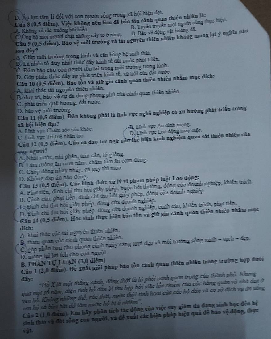 D. Áp lực tâm lí đối với con người sống trong xã hội hiện đại.
Câu 8 (0,5 điểm). Việc không nên làm để bảo tồn cảnh quan thiên nhiên là:
A. Không xã rác xuống bãi biển
B. Tuyên truyền mọi người cùng thực hiện.
C Ứng hộ mọi người chặt những cây to ở rừng. D. Bảo vệ động vật hoang đã.
Câu 9 (0,5 điểm). Bảo vệ môi trường và tài nguyên thiên nhiên không mang lại ý nghĩa nào
sau đây?
A. Giúp môi trường trong lành và cân bằng hệ sinh thái.
B. Là nhân tố duy nhất thúc đẩy kinh tế đất nước phát triển.
C. Đảm bảo cho con người tồn tại trong môi trường trong lành.
D. Góp phần thúc đầy sự phát triển kinh tế, xã hội của đất nước.
Câu 10 (0,5 điễm). Bảo tồn và giữ gìn cảnh quan thiên nhiên nhằm mục đích:
A. khai thác tài nguyên thiên nhiên.
B. duy trì, bảo vệ sự đa dạng phong phú của cảnh quan thiên nhiên.
C. phát triển quê hương, đất nước.
D. bảo vệ môi trường.
Câu 11 (0,5 điễm). Đâu không phải là lĩnh vực nghề nghiệp có xu hướng phát triển trong
xã hội hiện đại?
A. Lĩnh vực Chăm sóc sức khỏe. B, Lĩnh vực An ninh mạng.
C. Lĩnh vực Tri tuệ nhân tạo. D. Lĩnh vực Lao động may mặc.
Câu 12 (0,5 điểm). Câu ca dao tục ngữ nào thể hiện kinh nghiệm quan sát thiên nhiên của
con người?
A. Nhất nước, nhì phân, tam cần, tứ giống.
B. Làm ruộng ăn cơm nằm, chăm tảm ăn cơm đứng.
C. Chớp đóng nhay nháy, gà gáy thì mưa.
D. Không đáp án nào đúng.
Câu 13 (0,5 điểm). Các hình thức xử lý vi phạm pháp luật Lao động:
A. Phạt tiền, đình chỉ thu hồi giấy phép, buộc bởi thường, đóng cửa doanh nghiệp, khiến trách.
B. Cảnh cáo, phạt tiền, đình chỉ thu hồi giấy phép, đóng cửa doanh nghiệp.
C. Đình chi thu hồi giấy phép, đóng của doanh nghiệp.
D. Đình chi thu hồi giấy phép, đóng cửa doanh nghiệp, cảnh cáo, khiển trách, phạt tiền.
Cầu 14 (0,5 điểm). Học sinh thực hiện bảo tồn và giữ gìn cảnh quan thiên nhiên nhăm mục
đích:
A. khai thác các tài nguyên thiên nhiên.
B tham quan các cảnh quan thiên nhiên.
C góp phần làm cho phong cảnh ngày càng tươi đẹp và môi trường sống xanh - sạch - đẹp.
D. mang lại lợi ích cho con người.
B. PHÀN Tự LUẠN (3,0 điểm)
Câu 1 (2,0 điểm). Để xuất giải pháp bảo tồn cảnh quan thiên nhiên trong trường hợp dưới
*Hồ X là một thắng cảnh, đồng thời là lá phối cạnh quan trọng của thành phố. Nhưg
đây:
qua một số năm, diện tích hỗ dân bị thu hẹp bởi việc lần chiếm của các hàng quán và nhà dân ở
ven hồ. Không những thế, rác thái, nước thái sinh hoạt của các hộ dân và cơ sở địch vụ ăn vống
ven hồ xá bừa bãi đã làm nước hồ bị ó nhiễm''.
Câu 2 (1,0 điểm). Em hãy phân tích tác động của việc suy giảm đa dạng sinh học đến hệ
sinh thái và đời sống con người, và đề xuất các biện pháp hiệu quả để bảo vệ động, thực
vật.