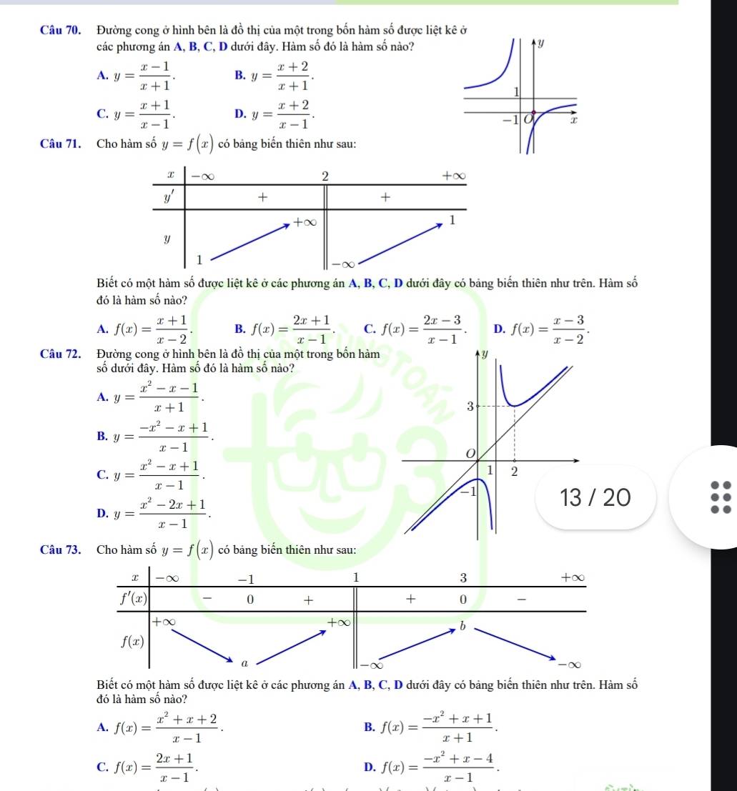 Đường cong ở hình bên là đồ thị của một trong bốn hàm số được liệt kê ở
các phương án A, B, C, D dưới đây. Hàm số đó là hàm số nào?
A. y= (x-1)/x+1 . B. y= (x+2)/x+1 .
C. y= (x+1)/x-1 . D. y= (x+2)/x-1 .
Câu 71. Cho hàm số y=f(x) có bảng biến thiên như sau:
Biết có một hàm số được liệt kê ở các phương án A, B, C, D dưới đây có bảng biến thiên như trên. Hàm số
đó là hàm số nào?
A. f(x)= (x+1)/x-2 . B. f(x)= (2x+1)/x-1 . C. f(x)= (2x-3)/x-1 . D. f(x)= (x-3)/x-2 .
Câu 72. Đường cong ở hình bên là đồ thị của một trong bốn hàm
số dưới đây. Hàm số đó là hàm số nào?
A. y= (x^2-x-1)/x+1 .
B. y= (-x^2-x+1)/x-1 .
C. y= (x^2-x+1)/x-1 .
D. y= (x^2-2x+1)/x-1 .
20
Câu 73. Cho hàm số y=f(x) có bảng biến thiên như sau:
Biết có một hàm số được liệt kê ở các phương án A, B, C, D dưới đây có bảng biến thiên như trên. Hàm số
đó là hàm số nào?
A. f(x)= (x^2+x+2)/x-1 . f(x)= (-x^2+x+1)/x+1 .
B.
C. f(x)= (2x+1)/x-1 . f(x)= (-x^2+x-4)/x-1 .
D.