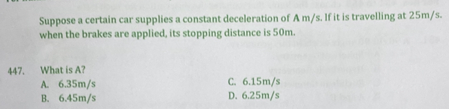 Suppose a certain car supplies a constant deceleration of A m/s. If it is travelling at 25m/s.
when the brakes are applied, its stopping distance is 50m.
447. What is A?
A. 6.35m/s C. 6.15m/s
B. 6.45m/s D. 6.25m/s