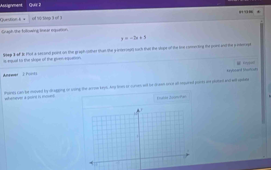 Assignment Quiz 2 
01 13:06 
Question 4 of 10 Step 3 of 3 
Graph the following linear equation.
y=-2x+5
Step 3 of 3: Plot a second point on the graph (other than the y-intercept) such that the slope of the line connecting the point and the y-intercept 
is equal to the slope of the given equation. 
Keypad 
Keyboard Shortcuts 
Answer 2 Points 
Points can be moved by dragging or using the arrow keys. Any lines or curves will be drawn once all required points are plotted and will update 
whenever a point is moved. 
Enable Zoom/Pan