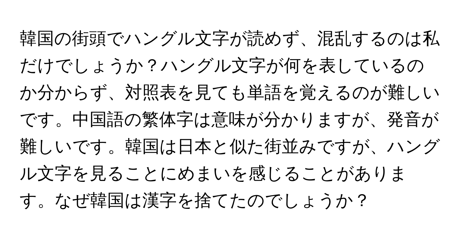 韓国の街頭でハングル文字が読めず、混乱するのは私だけでしょうか？ハングル文字が何を表しているのか分からず、対照表を見ても単語を覚えるのが難しいです。中国語の繁体字は意味が分かりますが、発音が難しいです。韓国は日本と似た街並みですが、ハングル文字を見ることにめまいを感じることがあります。なぜ韓国は漢字を捨てたのでしょうか？