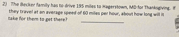 The Becker family has to drive 195 miles to Hagerstown, MD for Thanksgiving. If 
they travel at an average speed of 60 miles per hour, about how long will it 
_ 
take for them to get there?