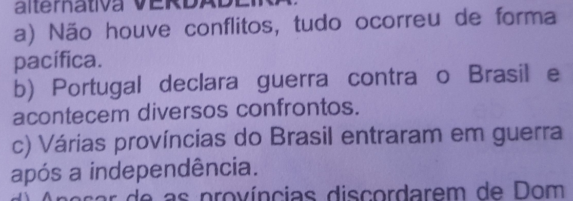 alterativa VERDAD E
a) Não houve conflitos, tudo ocorreu de forma
pacífica.
b) Portugal declara guerra contraço Brasil e
acontecem diversos confrontos.
c) Várias províncias do Brasil entraram em guerra
após a independência.
e e as províncias discordarem de Dom