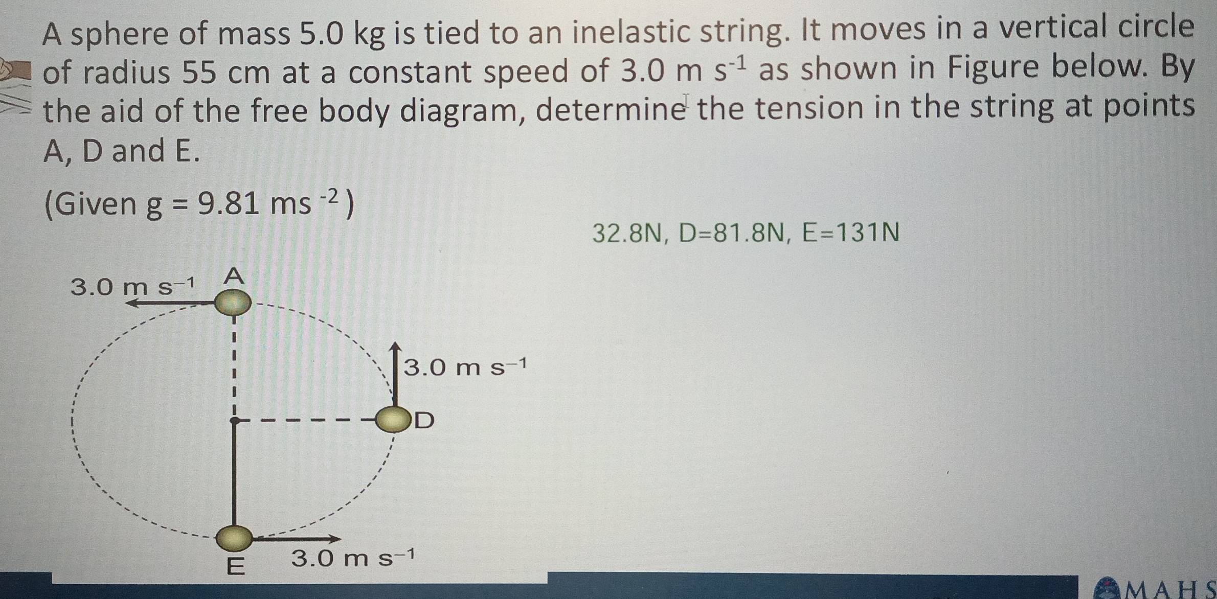 A sphere of mass 5.0 kg is tied to an inelastic string. It moves in a vertical circle
of radius 55 cm at a constant speed of 3.0ms^(-1) as shown in Figure below. By
the aid of the free body diagram, determine the tension in the string at points
A, D and E.
(Given g=9.81ms^(-2))
32.8N, D=81.8N,E=131N