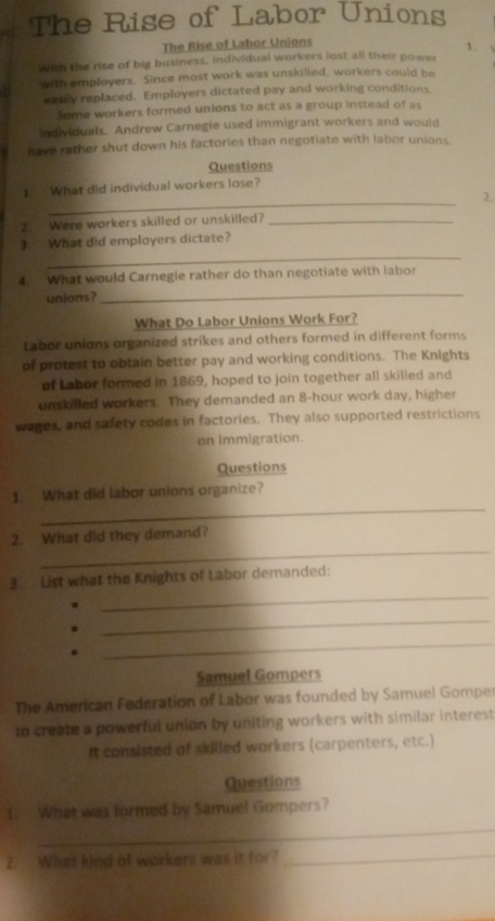 The Rise of Labor Unions 
The Rise of Labor Unions 
1. 
with the rise of big business, individual workers lost all their power 
with employers. Since most work was unskilled, workers could be 
easily replaced. Employers dictated pay and working conditions 
Some workers formed unions to act as a group instead of as 
individuals. Andrew Carnegie used immigrant workers and would 
have rather shut down his factories than negotiate with labor unions. 
Questions 
_ 
1. What did individual workers lose? 
2. 
2. Were workers skilled or unskilled?_ 
_ 
3. What did employers dictate? 
4. What would Carnegie rather do than negotiate with labor 
unions? 
_ 
What Do Labor Unions Work For? 
Labor unions organized strikes and others formed in different forms 
of protest to obtain better pay and working conditions. The Knights 
of Labor formed in 1869, hoped to join together all skilled and 
unskilled workers. They demanded an 8-hour work day, higher 
wages, and safety codes in factories. They also supported restrictions 
on immigration. 
Questions 
_ 
1. What did labor unions organize? 
_ 
2. What did they demand? 
_ 
3. List what the Knights of Labor demanded: 
_ 
_ 
Samuel Gompers 
The American Federation of Labor was founded by Samuel Gompe 
to create a powerful union by uniting workers with similar interest 
It consisted of skilled workers (carpenters, etc.) 
Questions 
_ 
1. What was formed by Samuel Gompers? 
2. What kind of workers was it for?_