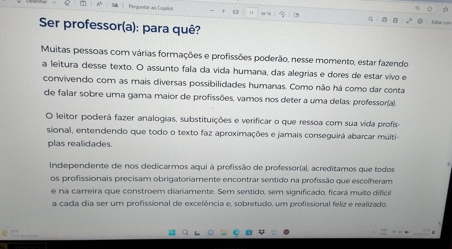 aあ 
Desenhar Perguntar ao Copilot 

11 de 16 D 
Editar com 
Ser professor(a): para quê? 
Muitas pessoas com várias formações e profissões poderão, nesse momento, estar fazendo 
a leitura desse texto. O assunto fala da vida humana, das alegrias e dores de estar vivo e 
convivendo com as mais diversas possibilidades humanas. Como não há como dar conta 
de falar sobre uma gama maior de profissões, vamos nos deter a uma delas: professor(a). 
O leitor poderá fazer analogias, substituições e verificar o que ressoa com sua vida profis- 
sional, entendendo que todo o texto faz aproximações e jamais conseguirá abarcar múlti- 
plas realidades. 
Independente de nos dedicarmos aqui à profissão de professor(a), acreditamos que todos 
os profissionais precisam obrigatoriamente encontrar sentido na profissão que escolheram 
e na carreira que constroem diariamente. Sem sentido, sem significado, ficará muito difícil 
a cada dia ser um profissional de excelência e, sobretudo, um profissional feliz e realizado.