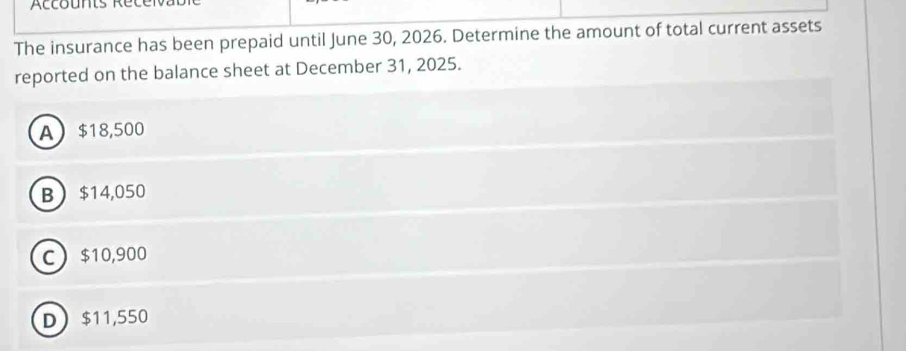 Accounts Récei
The insurance has been prepaid until June 30, 2026. Determine the amount of total current assets
reported on the balance sheet at December 31, 2025.
A $18,500
B $14,050
C $10,900
D $11,550