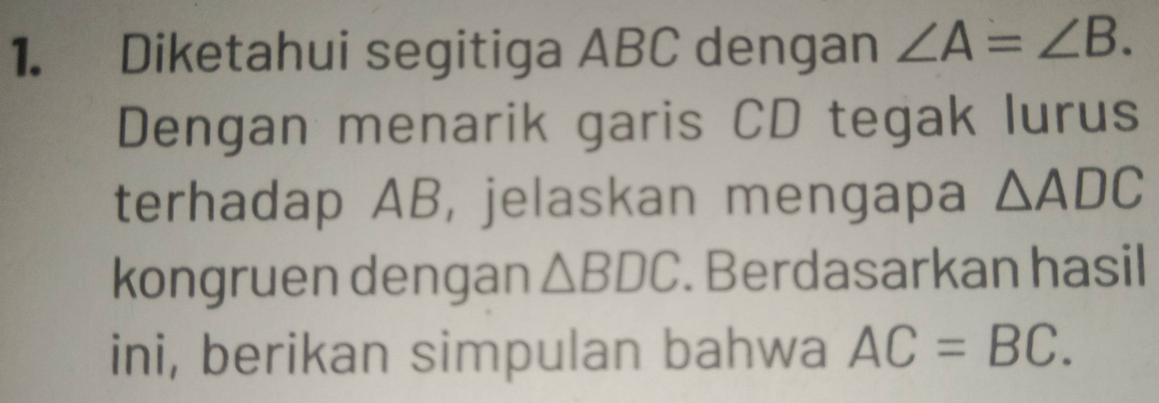 Diketahui segitiga ABC dengan ∠ A=∠ B. 
Dengan menarik garis CD tegak lurus 
terhadap AB, jelaskan mengapa △ ADC
kongruen dengan △ BDC. Berdasarkan hasil 
ini, berikan simpulan bahwa AC=BC.