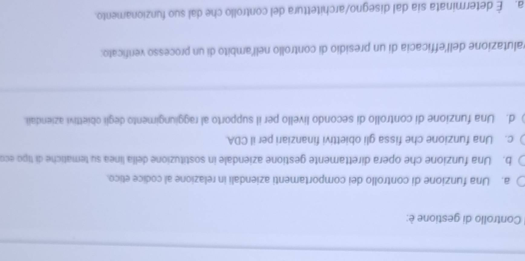 Controllo di gestione è:
a. Una funzione di controllo dei comportamenti aziendali in relazione al codice etico.
b. Una funzione che opera direttamente gestione aziendale in sostituzione della línea su tematiche di tipo eco
c. Una funzione che fissa gli obiettivi finanziari per il CDA.
d. Una funzione di controllo di secondo livello per il supporto al raggiungimento degli obiettivi aziendali.
valutazione dell'efficacia di un presidio di controllo nelľ'ambito di un processo verificato:
a. É determinata sia dal disegno/architettura del controllo che dal suo funzionamento.