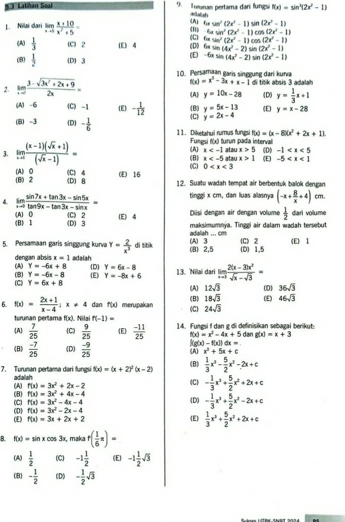 Latihan Soal 9. Turunan pertama dari fungsi f(x)=sin^3(2x^2-1)
adalah
1. Nilai dari limlimits _xto 5 (x+10)/x^2+5 = (A) 6xsin^2(2x^2-1)sin (2x^2-1)
(B) 6xsin^2(2x^2-1)cos (2x^2-1)
(C) 6xsin^2(2x^2-1)cos (2x^2-1)
(A)  1/3  (C) 2 (E) 4 (D) 6xsin (4x^2-2) s n(2x^2-1)
(E) -6xsin (4x^2-2)
(B)  1/2  (D) 3 sin (2x^2-1)
10. Persamaan garis singgung dari kurva
2. limlimits _xto 0 (3-sqrt(3x^2+2x+9))/2x = f(x)=x^3-3x+x-1 di titik absis 3 adalah
(A) y=10x-28 (D) y= 1/3 x+1
(A) -6 (C) -1 (E) - 1/12  (B) y=5x-13 (E) y=x-28
(C) y=2x-4
(B) -3 (D) - 1/6 
11. Diketahui rumus fungsi f(x)=(x-8)(x^2+2x+1).
Fungsi f(x) turun pada interval
(A) x atau x>5 (D) -1
3. limlimits _xto 1 ((x-1)(sqrt(x)+1))/(sqrt(x)-1) = (B) x atau x>1 (E) -5
(C) 0
(A) O (C) 4 (E) 16
(B) 2 (D) 8 12. Suatu wadah tempat air berbentuk balok dengan
4. limlimits _xto 0 (sin 7x+tan 3x-sin 5x)/tan 9x-tan 3x-sin x =
tinggi x cm, dan luas alasnya (-x+ 8/x +4)cm.
(A) O (C) 2 (E) 4 Diisi dengan air dengan volume  1/2  dari volume
(B) 1 (D) 3 maksimumnýa. Tinggi air dalam wadah tersebut
adalah ... cm
5. Persamaan garis singgung kurva Y= 2/x^3  di titik (B) 2,5 (A)3 (C) 2 (E) 1
(D) 1,5
dengan absis x=1 adalah
(A) Y=-6x+8 (D) Y=6x-8 13. Nilai dari limlimits _xto 3 (2(x-3)x^2)/sqrt(x)-sqrt(3) =
(B) Y=-6x-8 (E) Y=-8x+6
(C) Y=6x+8
(A) 12sqrt(3) (D) 36sqrt(3)
6. f(x)= (2x+1)/x-4 ;x!= 4 dan f(x) merupakan (C) (B) 18sqrt(3) (E) 46sqrt(3)
24sqrt(3)
turunan pertama f(x). Nilai f(-1)=
(A)  7/25  (C)  9/25  (E)  (-11)/25  14. Fungsi f dan g di definisikan sebagai berikut:
f(x)=x^2-4x+5 dan g(x)=x+3
∈t (g(x)-f(x))dx=.
(B)  (-7)/25  (D)  (-9)/25  x^3+5x+c
(A)
7. Turunan pertama dari fungsi f(x)=(x+2)^2(x-2) (B)  1/3 x^3- 5/2 x^2-2x+c
adalah
(A) f'(x)=3x^2+2x-2 (C) - 1/3 x^3+ 5/2 x^2+2x+c
(B) f'(x)=3x^2+4x-4 (D)
(C) f(x)=3x^2-4x-4 - 1/3 x^3+ 5/2 x^2-2x+c
(D) f'(x)=3x^2-2x-4
(E) f(x)=3x+2x+2 (E)  1/3 x^3+ 5/2 x^2+2x+c
8. f(x)=sin xcos 3x , maka f( 1/6 π )=
(A)  1/2  (C) -1 1/2  (E) -1 1/2 sqrt(3)
(B) - 1/2  (D) - 1/2 sqrt(3)