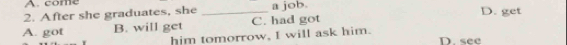 come
2. After she graduates, she _a job. D. get
A. got B. will get C. had got
him tomorrow, I will ask him.
D. see