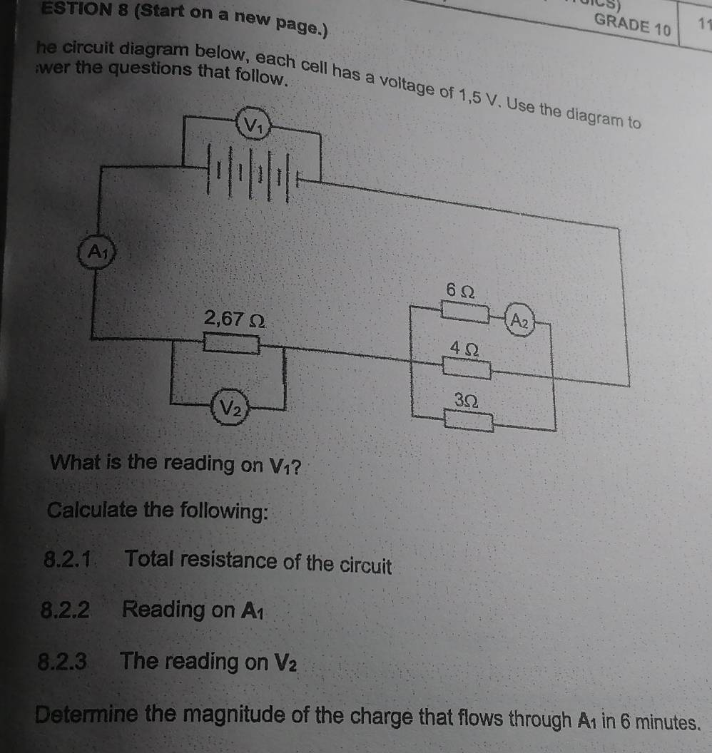 ESTION 8 (Start on a new page.)
GRADE 10 11
;wer the questions that follow.
he circuit diagram below, each cell has a voltage 
What is the reading on V_1 ?
Calculate the following:
8.2.1 Total resistance of the circuit
8.2.2 Reading on A_1
8.2.3 The reading on V_2
Determine the magnitude of the charge that flows through A1 in 6 minutes.