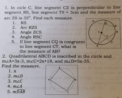 In cicle C, line segment CZ is perpendicular to line 
segment RS, line segment TS=3cm and the measure of 
arc ZS is 35°. Find each measure. 
1. RS
2. Arc RZS
3. Angle ZCS
4. Angle RSC
5. If line segment CQ is congruen 
to line segment CT, what is 
the measure of AB? 
2. Quadrilateral ABCD is inscribed in the circle and
m∠ A=3x-3, m∠ C=2x+18 , and m∠ D=5x-35. 
Find the measure. 
1. x
2. m∠ D
3. m∠ C
4. m∠ A
5. mwidehat DAB