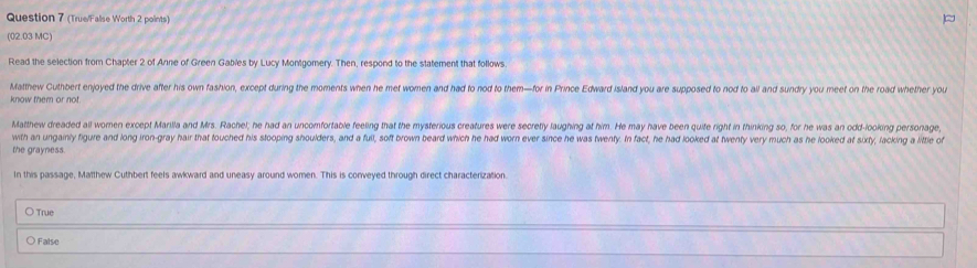 (True/False Worth 2 points)
(02.03 MC)
Read the selection from Chapter 2 of Anne of Green Gables by Lucy Montgomery. Then, respond to the statement that follows
Matthew Cuthbert enjoyed the drive after his own fashion, except during the moments when he met women and had to nod to them—for in Prince Edward island you are supposed to nod to all and sundry you meet on the road whether you
know them or not
Matthew dreaded all women except Marilla and Mrs. Rachel; he had an uncomfortable feeling that the mysterious creatures were secretly laughing at him. He may have been quife right in thinking so, for he was an odd-looking personage,
with an ungainly figure and long iron-gray hair that touched his stooping shoulders, and a fuil, soft brown beard which he had worn ever since he was twenty. In fact, he had looked at twenty very much as he looked at sixty, lacking a little of
the grayness
In this passage, Matthew Cuthbert feels awkward and uneasy around women. This is conveyed through direct characterization.
〇 True
○ False