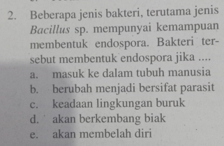 Beberapa jenis bakteri, terutama jenis
Bacillus sp. mempunyai kemampuan
membentuk endospora. Bakteri ter-
sebut membentuk endospora jika ....
a. masuk ke dalam tubuh manusia
b. berubah menjadi bersifat parasit
c. keadaan lingkungan buruk
d. akan berkembang biak
e. akan membelah diri