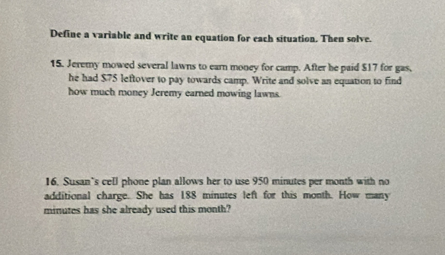 Define a variable and write an equation for each situation. Then solve. 
15. Jeremy mowed several lawns to earn money for camp. After he paid $17 for gas, 
he had $75 leftover to pay towards camp. Write and solve an equation to find 
how much money Jeremy earned mowing lawns. 
16. Susan’s cell phone plan allows her to use 950 minutes per month with no 
additional charge. She has 188 minutes left for this month. How many
minutes has she already used this month?