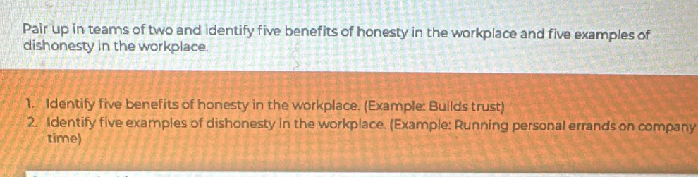 Pair up in teams of two and identify five benefits of honesty in the workplace and five examples of 
dishonesty in the workplace. 
1. Identify five benefits of honesty in the workplace. (Example: Builds trust) 
2. Identify five examples of dishonesty in the workplace. (Example: Running personal errands on company 
time)