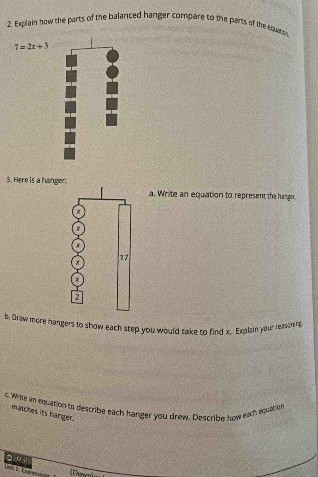 Explain how the parts of the balanced hanger compare to the parts of the equation,
7=2x+3
3. Here is a hanger: 
a. Write an equation to represent the hanger. 
b. Draw more hangers to show each step you would take to find x. Explain your reasoning 
c. Write an equation to describe each hanger you drew. Describe how each equation 
matches its hanger. 
②0 
Unit 2. Expression (Downla