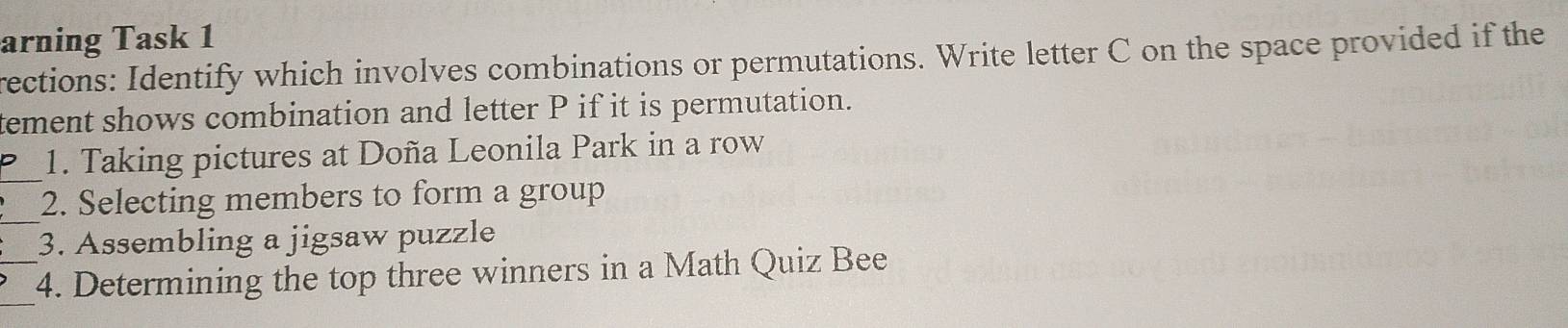 arning Task 1 
rections: Identify which involves combinations or permutations. Write letter C on the space provided if the 
tement shows combination and letter P if it is permutation. 
_ 
1. Taking pictures at Doña Leonila Park in a row 
_ 
2. Selecting members to form a group 
3. Assembling a jigsaw puzzle 
_ 
_4. Determining the top three winners in a Math Quiz Bee