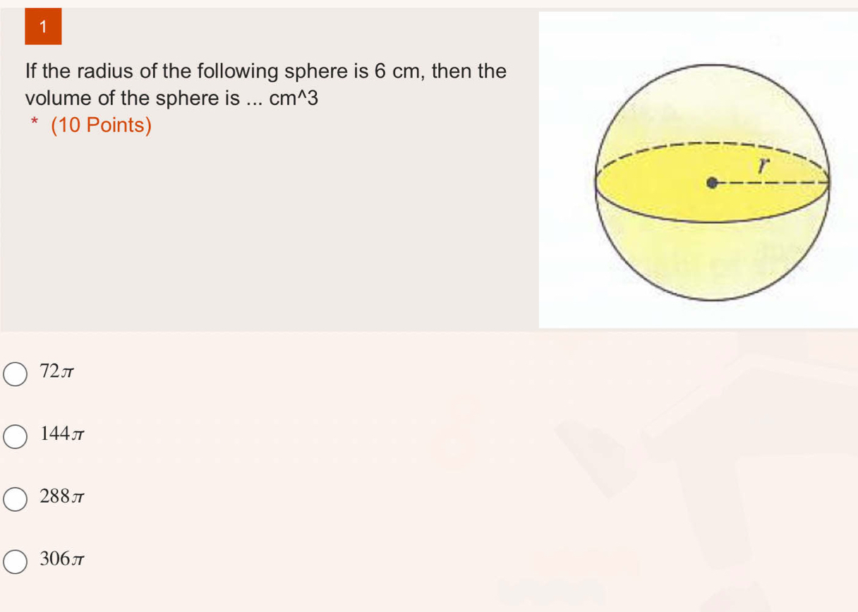 If the radius of the following sphere is 6 cm, then the
volume of the sphere is_ cm^(wedge)3
* (10 Points)
72π
144π
288π
306π