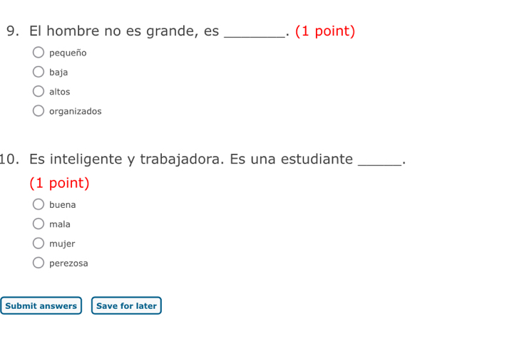 El hombre no es grande, es _. (1 point)
pequeño
baja
altos
organizados
10. Es inteligente y trabajadora. Es una estudiante _.
(1 point)
buena
mala
mujer
perezosa
Submit answers Save for later