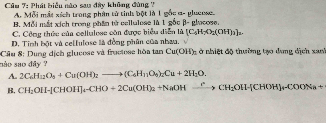 Phát biểu nào sau đây không đúng ?
A. Mỗi mắt xích trong phân tử tinh bột là 1 gốc α- glucose.
B. Mỗi mắt xích trong phân tử cellulose là 1ghat ocbeta -g glucose.
C. Công thức của cellulose còn được biểu diễn là [C_6H_7O_2(OH)_3]_n.
D. Tinh bột và cellulose là đồng phân của nhau.
Câu 8: Dung dịch glucose và fructose hòa tan Cu(OH)_2 ở nhiệt độ thường tạo dung dịch xanh
nào sao đây ?
A. 2C_6H_12O_6+Cu(OH)_2to (C_6H_11O_6)_2Cu+2H_2O.
B. CH_2OH-[CHOH]_4-CHO+2Cu(OH)_2+NaOHxrightarrow t°CH_2OH-[CHOH]_4-COONa+