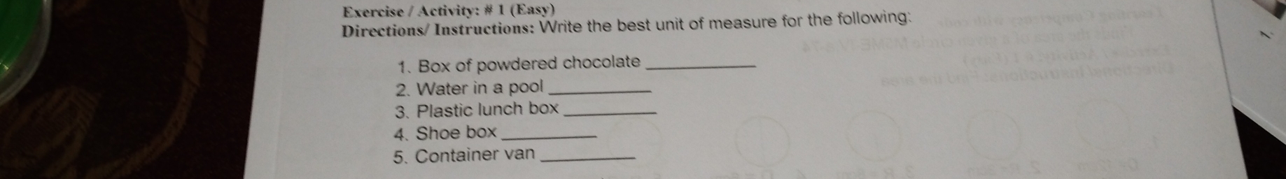 Exercise / Activity: # 1 (Easy)
Directions/ Instructions: Write the best unit of measure for the following
1. Box of powdered chocolate
2. Water in a pool
3. Plastic lunch box
4. Shoe box
5. Container van