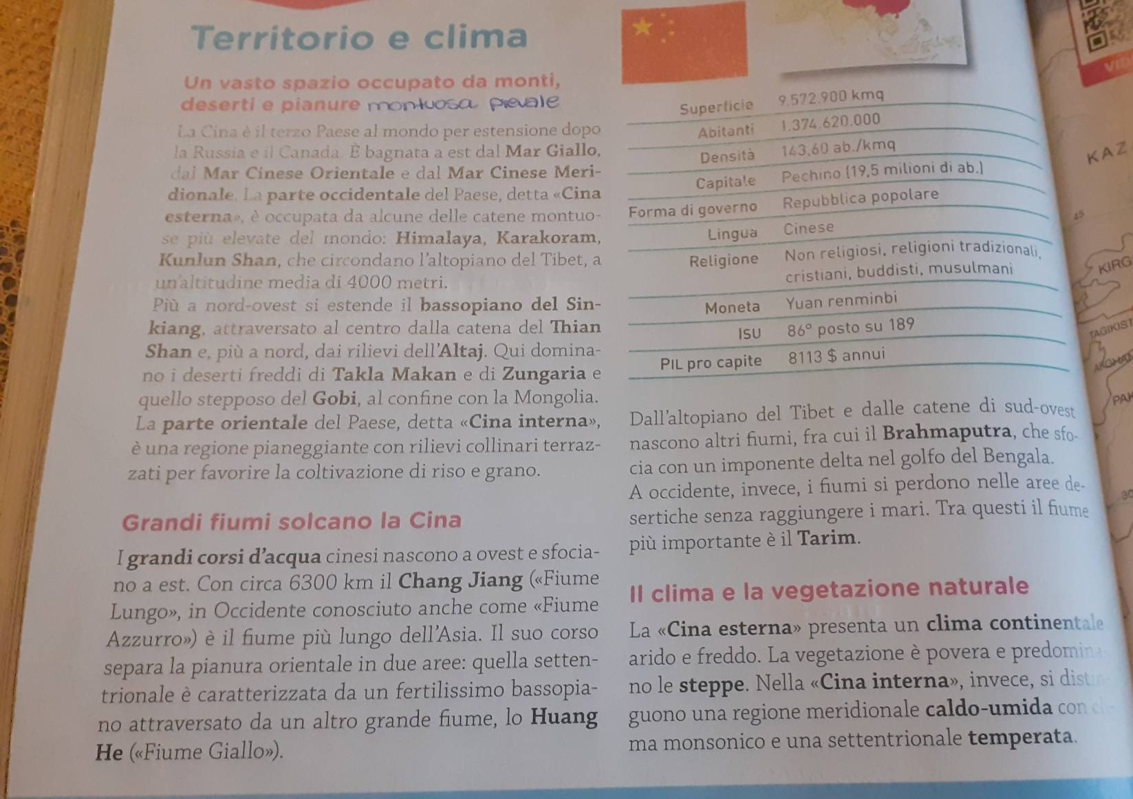 Territorio e clima
*
a
Un vasto spazio occupato da monti,
deserti e pianure monloso peale
La Cina è il terzo Paese al mondo per estensione dopo
la Russia e il Canada. È bagnata a est dal Mar Giallo
AZ
dal Mar Cinese Orientale e dal Mar Cinese Meri
dionale. La parte occidentale del Paese, detta «Cina
esterna», è occupata da alcune delle catene montuo
se più  elevate del mondo: Himalaya, Karakoram,
Kunlun Shan, che circondano l’altopiano del Tibet, 
un altitudine media di 4000 metri.
KIRG
Pù a nord-ovest si estende il bassopiano del Sin-
kiang, attraversato al centro dalla catena del Thian
GIKIST
Shan e, più a nord, dai rilievi dell’Altaj. Qui domina-
no i deserti freddi di Takla Makan e di Zungaria e
quello stepposo del Gobi, al confine con la Mongolia. PAI
La parte orientale del Paese, detta «Cina interna», Dall'altopiano del Tibet e dalle catene di sud-ovest
è una regione pianeggiante con rilievi collinari terraz- nascono altri fiumi, fra cui il Brahmaputra, che sfo-
zati per favorire la coltivazione di riso e grano. cia con un imponente delta nel golfo del Bengala.
A occidente, invece, i fiumi si perdono nelle aree de-
a
Grandi fiumi solcano la Cina sertiche senza raggiungere i mari. Tra questi il fume
I grandi corsi d’acqua cinesi nascono a ovest e sfocia- più importante è il Tarim.
no a est. Con circa 6300 km il Chang Jiang («Fiume
Lungo», in Occidente conosciuto anche come «Fiume Il clima e la vegetazione naturale
Azzurro») è il fiume più lungo dell'Asia. Il suo corso La «Cina esterna» presenta un clima continentale
separa la pianura orientale in due aree: quella setten- arido e freddo. La vegetazione è povera e predomina
trionale è caratterizzata da un fertilissimo bassopia- no le steppe. Nella « Cina interna » , in ece  s dist
no attraversato da un altro grande fiume, lo Huang  guono una regione meridiona e aldo  u     o d 
He («Fiume Giallo»). ma monsonico e una settentrionale temperata.