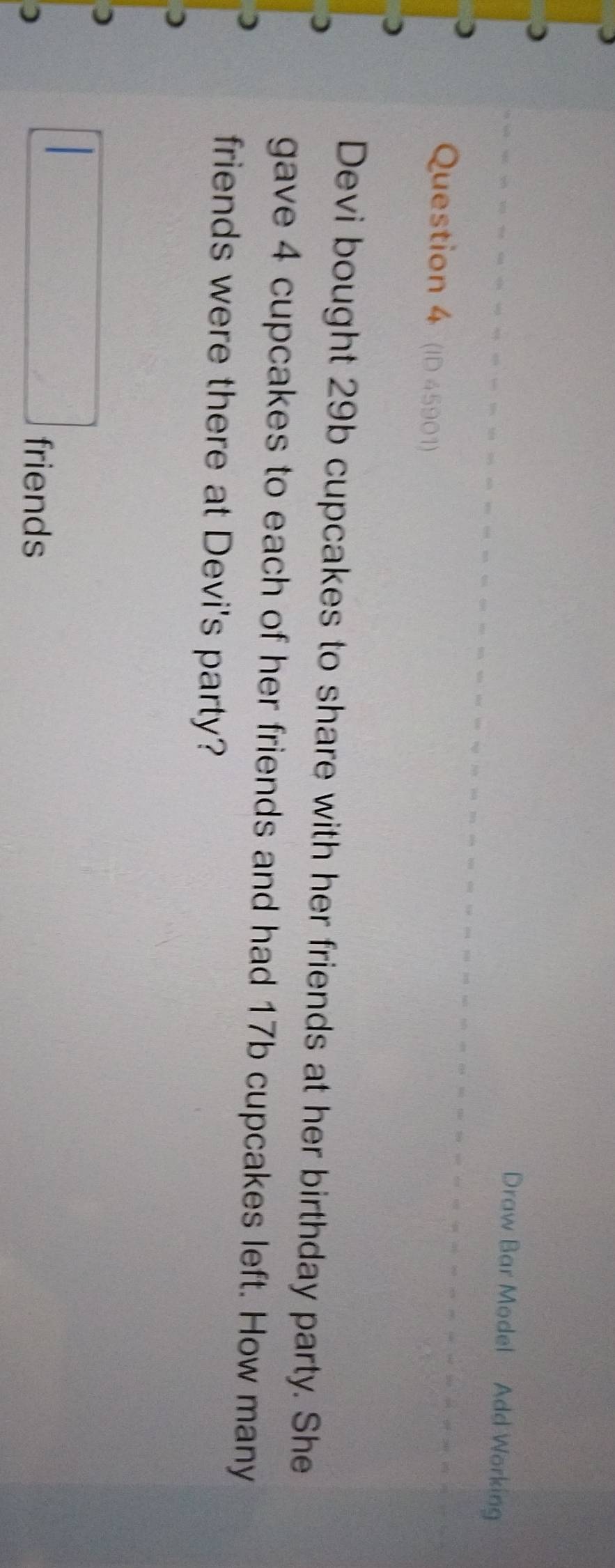Draw Bar Model Add Working 
Question 4 (ID 45901) 
Devi bought 29b cupcakes to share with her friends at her birthday party. She 
gave 4 cupcakes to each of her friends and had 17b cupcakes left. How many 
friends were there at Devi's party? 
) 
) 
) 
friends