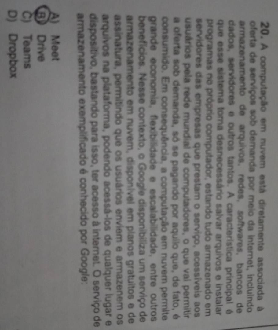 A computação em nuvem está diretamente associada à
oferta de serviços sob demanda por meio da internet, incluindo
armazenamento de arquivos, redes, softwares, bancos de
dados, servidores e outros tantos. A característica principal é
que esse sistema toma desnecessário salvar arquivos e instalar
programas no próprio computador, estando tudo armazenado em
servidores das empresas que prestam o serviço, acessíveis aos
usuários pela rede mundial de computadores, o que vai permitir
a oferta sob demanda, só se pagando por aquilo que, de fato, é
consumido. Em consequência, a computação em nuvem permite
grande economía, flexibilidade e escalabilidade, entre outros
benefícios. Nesse contexto, o Google disponibiliza um serviço de
armazenamento em nuvem, disponível em planos gratuitos e de
assinatura, permitindo que os usuários enviem e armazenem os
arquivos na plataforma, podendo acessá-los de qualquer lugar e
dispositivo, bastando para isso, ter acesso à internet. O serviço de
armazenamento exemplificado é conhecido por Google:
A) Meet
B Drive
C) Teams
D) Dropbox