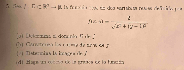 Sea f:D⊂ R^2to R la función real de dos variables reales definida por
f(x,y)=frac 2sqrt(x^2+(y-1)^2).
(a) Determina el dominio D de f.
(b) Caracteriza las curvas de nivel de f.
(c) Determina la imagen de f.
(d) Haga un esbozo de la gráfica de la función