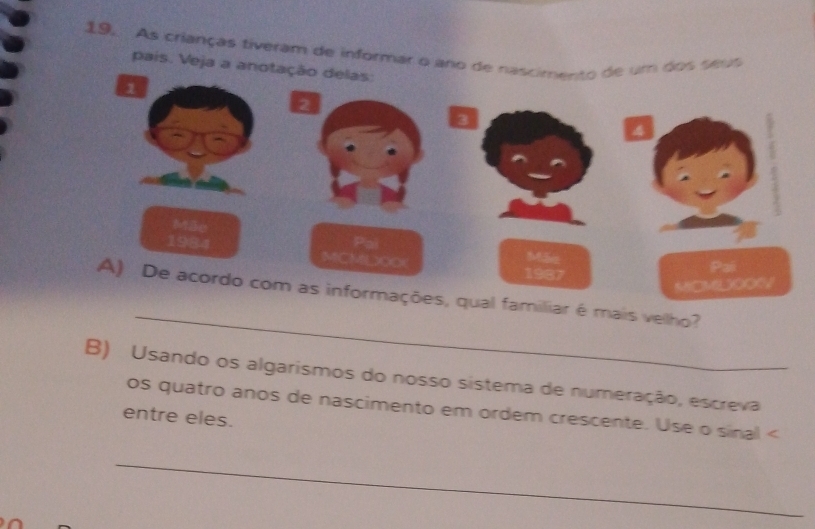 As crianças tiveram de informar o aro de nascimento de um dos seus 
pais. Veja a anotação delas 
_ 
liar é mais vellho? 
B) Usando os algarismos do nosso sistema de numeração, escreva 
os quatro anos de nascimento em ordem crescente. Use o sinal < 
entre eles. 
_