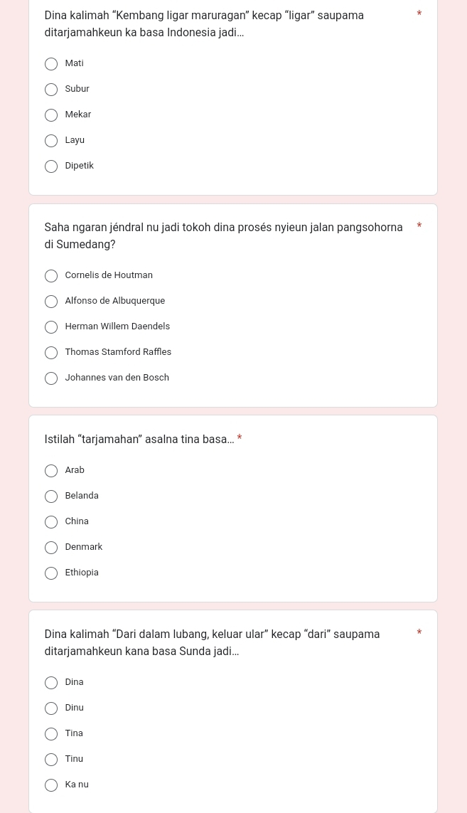 Dina kalimah “Kembang ligar maruragan” kecap “ligar” saupama
ditarjamahkeun ka basa Indonesia jadi...
Mati
Subur
Mekar
Layu
Dipetik
Saha ngaran jéndral nu jadi tokoh dina prosés nyieun jalan pangsohorna
di Sumedang?
Cornelis de Houtman
Alfonso de Albuquerque
Herman Willem Daendels
Thomas Stamford Raffles
Johannes van den Bosch
Istilah “tarjamahan” asalna tina basa... *
Arab
Belanda
China
Denmark
Ethiopia
Dina kalimah “Dari dalam lubang, keluar ular” kecap “dari” saupama
ditarjamahkeun kana basa Sunda jadi...
Dina
Dinu
Tina
Tinu
Ka nu