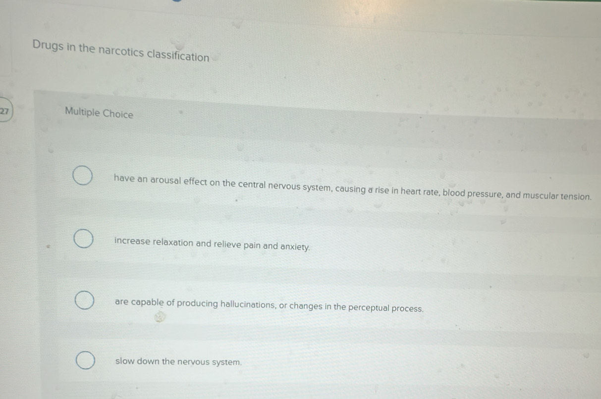 Drugs in the narcotics classification
27
Multiple Choice
have an arousal effect on the central nervous system, causing a rise in heart rate, blood pressure, and muscular tension.
increase relaxation and relieve pain and anxiety.
are capable of producing hallucinations, or changes in the perceptual process.
slow down the nervous system.
