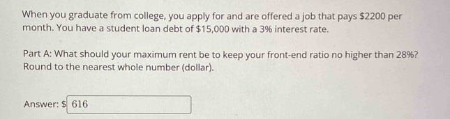 When you graduate from college, you apply for and are offered a job that pays $2200 per 
month. You have a student loan debt of $15,000 with a 3% interest rate. 
Part A: What should your maximum rent be to keep your front-end ratio no higher than 28%? 
Round to the nearest whole number (dollar). 
Answer: $ 616