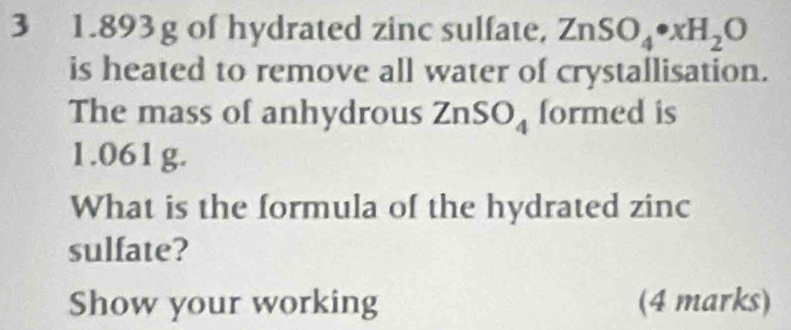 3 1.893g of hydrated zinc sulfate. ZnSO_4· xH_2O
is heated to remove all water of crystallisation. 
The mass of anhydrous ZnSO_4 formed is
1.061g. 
What is the formula of the hydrated zinc 
sulfate? 
Show your working (4 marks)