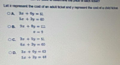 Let ir represent the cost of an adult ticket and y represent the cost of a child ticket,
A 3x+6y=51
5x+3y=60
B. 9x+8y=111
s=9
C. 3x+5y=51
6x+3y=60
D. 3x+6y=63
5x+3y=48