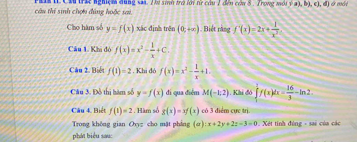 Phán II. Cầu trác nghiệm dung sai. Thi sinh trở lời từ cầu 1 đến cầu 8 . Trong môi ý a), b), c), d) ở môi 
câu thi sinh chợn đứng hoặc sai. 
Cho hàm số y=f(x) xác định trên (0;+∈fty ). Biết rằng f'(x)=2x+ 1/x^2 . 
Câu 1. Khi đó f(x)=x^2- 1/x +C. 
Câu 2. Biết f(1)=2. Khi đó f(x)=x^2- 1/x +1. 
Câu 3. Đồ thị hàm số y=f(x) đi qua điểm M(-1;2). Khi đó ∈tlimits _1^(2f(x)dx=frac 16)3-ln 2. 
Câu 4. Biết f(1)=2. Hàm số g(x)=xf(x) có 3 điểm cực trị. 
Trong không gian Oxyz cho mặt phẳng (α): x+2y+2z-3=0. Xét tính đúng - sai của các 
phát biểu sau: