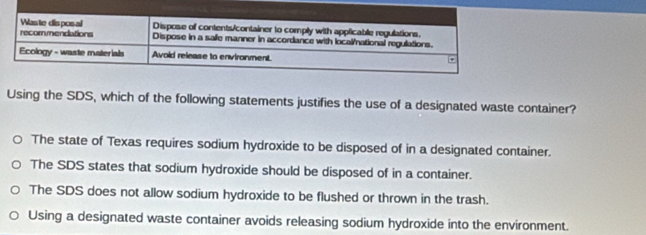 Using the SDS, which of the following statements justifies the use of a designated waste container?
The state of Texas requires sodium hydroxide to be disposed of in a designated container.
The SDS states that sodium hydroxide should be disposed of in a container.
The SDS does not allow sodium hydroxide to be flushed or thrown in the trash.
Using a designated waste container avoids releasing sodium hydroxide into the environment.