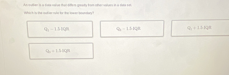 An outlier is a data value that differs greatly from other values in a data set.
Which is the outlier rule for the lower boundary?
Q_1-1.5· IQR
Q_3-1.5· IQR
Q_1+1.5· IQR
Q_3+1.5· IQR