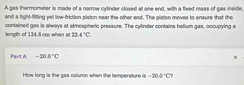 A gas thermometer is made of a narrow cylinder closed at one end, with a fixed mass of gas inside, 
and a tight-fitting yet low-friction piston near the other end. The piston moves to ensure that the 
contained gas is always at atmospheric pressure. The cylinder contains helium gas, occupying a 
length of 134.6 cm when at 22.4°C. 
Part A -20.0°C
How long is the gas column when the temperature is -20.0°C ?