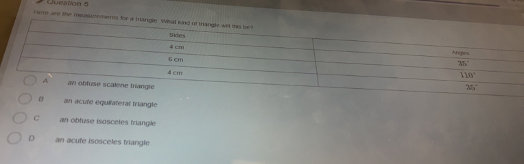 Here are the measurements for a triangle. What kind of triangle will this be?
Sides
4 cm Angles
6 cm
35°
4 cm
110°
A an obtuse scalene triangle
35°
B an acute equilateral triangle
C an obtuse isosceles triangle
D an acute isosceles triangle