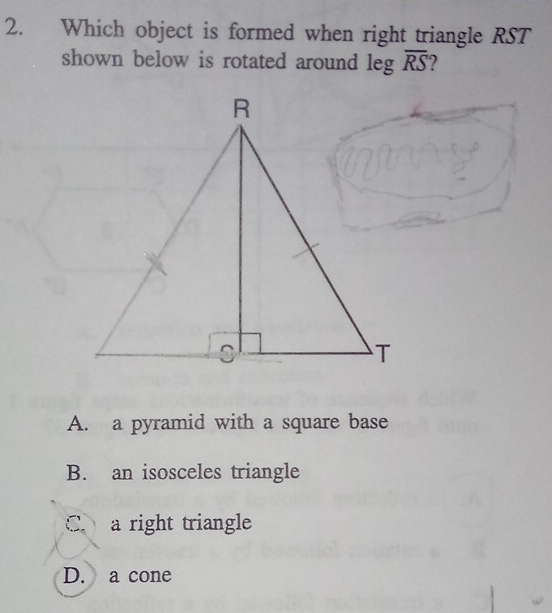 Which object is formed when right triangle RST
shown below is rotated around leg overline RS
A. a pyramid with a square base
B. an isosceles triangle
C. a right triangle
D. a cone